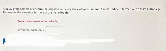 A 10.39 gram sample of chromium is heated in the presence of excess iodine. A metal iodide is formed with a mass of 86.45 g.
Determine the empirical formula of the metal iodide.
Enter the elements in the order Cr, I
empirical formula =