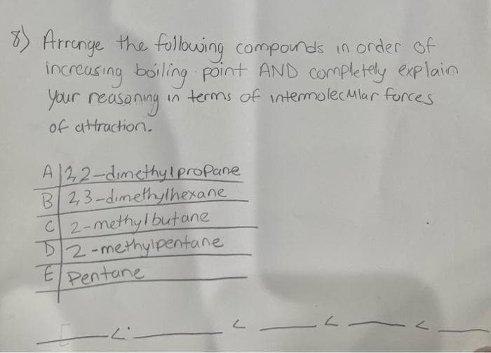 8) Arrange the following compounds in order of
increasing boiling point AND completely explain
your reasoning
in terms of intermolecular forces
of attraction.
A 22-dimethylpropane
B 2,3-dimethylhexane
C2-methyl butane
D2-methylpentane
EPentane
I
L