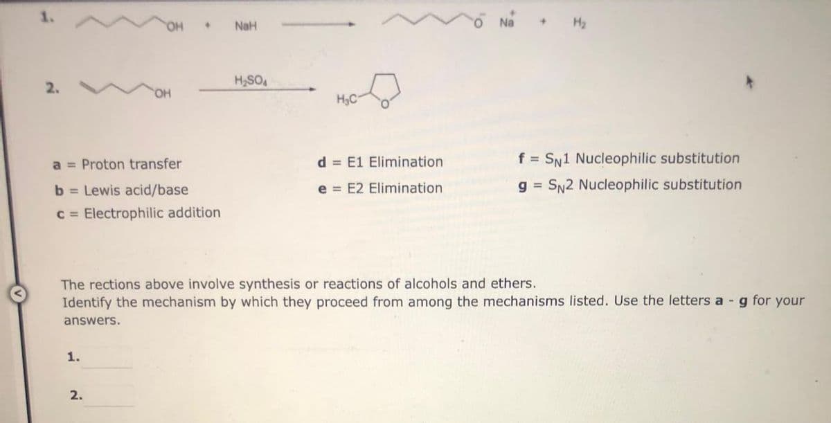 A
2.
a = Proton transfer
b= Lewis acid/base
c = Electrophilic addition
+
1.
2.
NaH
H₂SO4
H₂C
d E1 Elimination
e E2 Elimination
The rections above involve synthesis or reactions of alcohols and ethers.
Identify the mechanism by which they proceed from among the mechanisms listed. Use the letters a - g for your
answers.
f = SN1 Nucleophilic substitution
SN2 Nucleophilic substitution
g=