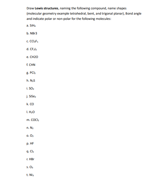 Draw Lewis structures, naming the following compound, name shapes
(molecular geometry example tetrahedral, bent, and trigonal planar), Bond angle
and indicate polar or non-polar for the following molecules:
a. SiH4
b. NBr3
c. CCI₂F₁
d.
CF₂l2
e. CH2O
f. CHN
8. PC13
h. N₂S
i. SO₂
j. SiSez
k. CO
I. H₂O
m. COCI₂
n. N₂
0.0₂
P. HF
q. Cl₂
r. HBr
S. 0₂
t. Nl3