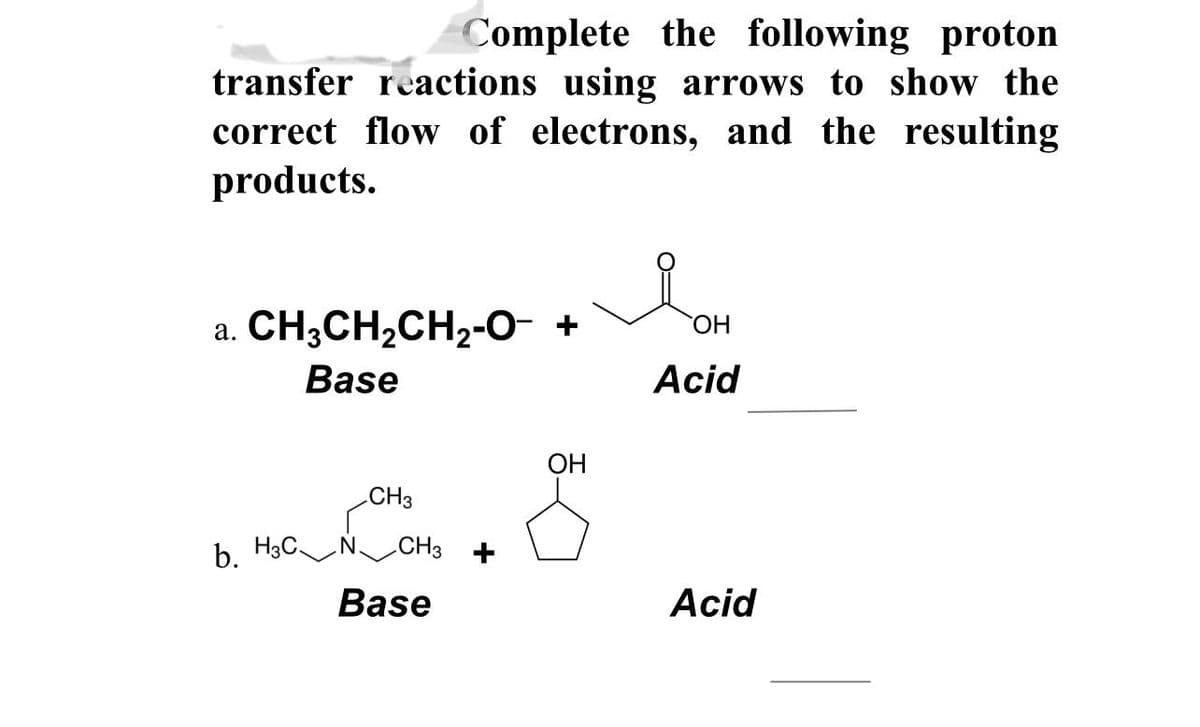 Complete the following proton
transfer reactions using arrows to show the
correct flow of electrons, and the resulting
products.
a. CH3CH₂CH₂-O- + OH
Base
Acid
b. H3C
CH3
CH3
Base
OH
Acid