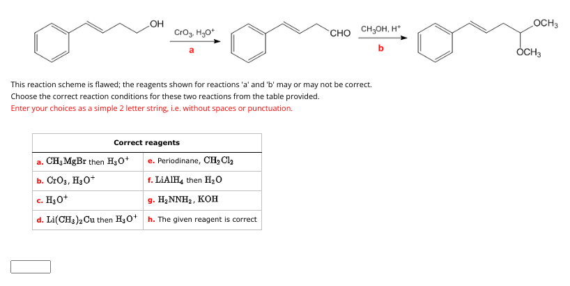 OH
CrO3, H3O+
a
Correct reagents
This reaction scheme is flawed; the reagents shown for reactions 'a' and 'b' may or may not be correct.
Choose the correct reaction conditions for these two reactions from the table provided.
Enter your choices as a simple 2 letter string, i.e. without spaces or punctuation.
CHO CHJOH, H
b
a. CH₂ MgBr then H₂O+
e. Periodinane, CH₂Cl₂
b. CrO3, H3O+
f. LiAlH4 then H₂O
c. H₂O+
9. H₂NNH₂, KOH
d. Li(CH3)2 Cu then H3O+ h. The given reagent is correct
OCH 3
OCH3