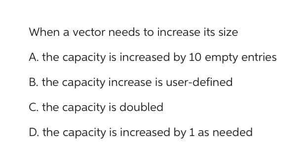 When a vector needs to increase its size
A. the capacity is increased by 10 empty entries
B. the capacity increase is user-defined
C. the capacity is doubled
D. the capacity is increased by 1 as needed