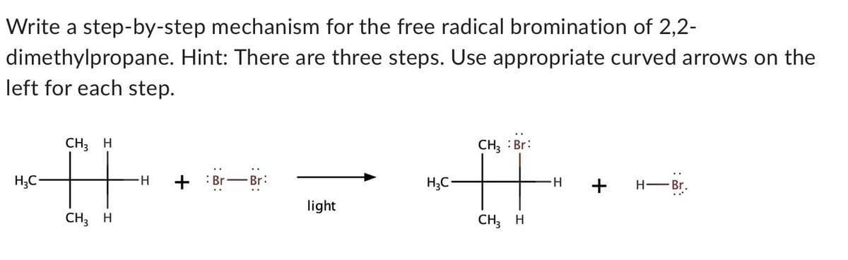 Write a step-by-step mechanism for the free radical bromination of 2,2-
dimethylpropane. Hint: There are three steps. Use appropriate curved arrows on the
left for each step.
H₂C-
CH3 H
CH3 H
H + Br Br:
light
H₂C-
CH3 : Br:
#
CH3 H
H
+ H-Br.