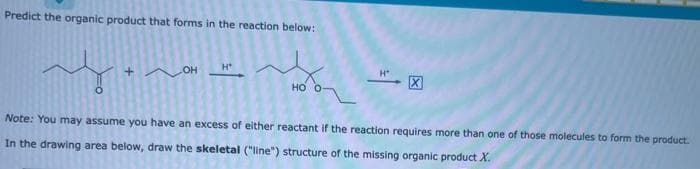 Predict the organic product that forms in the reaction below:
my
Note: You may assume you have an excess of either reactant if the reaction requires more than one of those molecules to form the product.
In the drawing area below, draw the skeletal ("line") structure of the missing organic product X.
OHH
HO