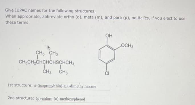 Give IUPAC names for the following structures.
When appropriate, abbreviate ortho (o), meta (m), and para (p), no italics, if you elect to use
these terms.
CH3 CH3
T
CH₂CH₂CHCHCHSCHCH3
I
CH3 CH3
1st structure: 2-(isopropylthio)-3,4-dimethylhexane
2nd structure: (p)-chloro-(o)-methoxyphenol
OH
LOCH3