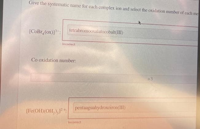 Give the systematic name for each complex ion and select the oxidation number of each me
[CoBr, (ox)]³:
tetrabromooxalatocobalt(III)
Incorrect
Co oxidation number:
[Fe(OH)(OH₂),12+
pentaaguahydroxoiron(III)
Incorrect
+3