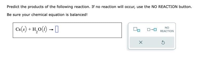 Predict the products of the following reaction. If no reaction will occur, use the NO REACTION button.
Be sure your chemical equation is balanced!
Cs(s) + H₂O(1)→
X
NO
REACTION
Ś