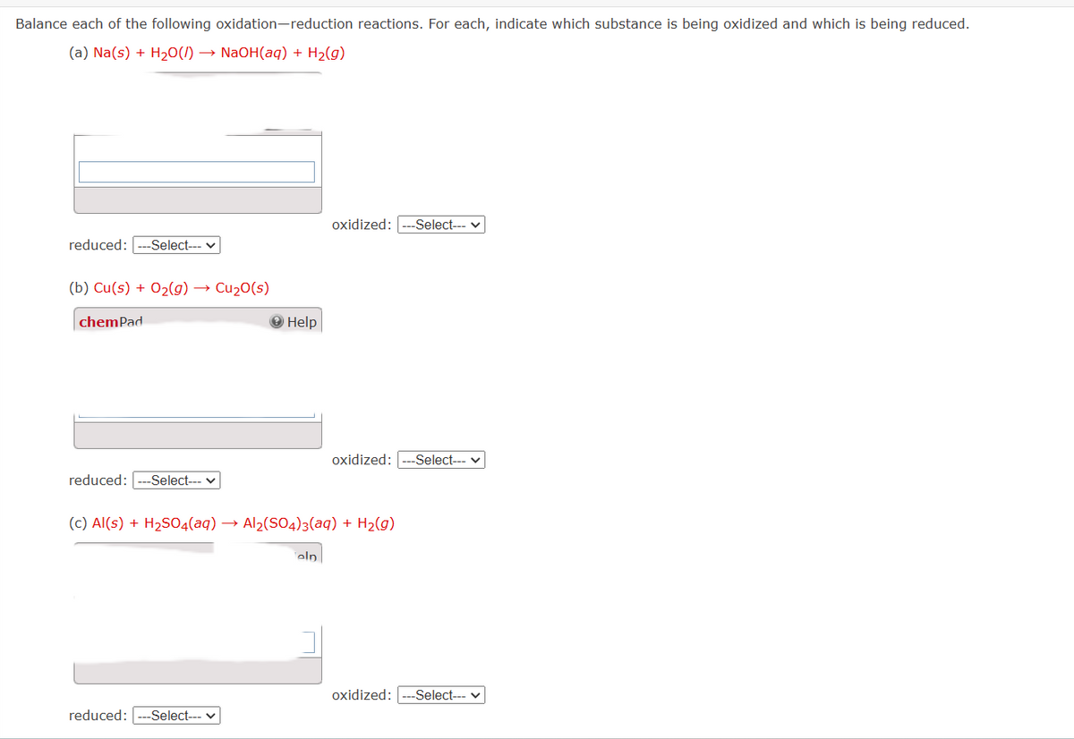 Balance each of the following oxidation-reduction reactions. For each, indicate which substance is being oxidized and which is being reduced.
(a) Na(s) + H₂O(l) → NaOH(aq) + H₂(g)
reduced: -Select---
(b) Cu(s) + O₂(g) → Cu₂0(s)
chemPad
reduced: -Select--- ✓
→ Help
reduced: -Select---
oxidized: -Select---
(c) Al(s) + H₂SO4(aq) → Al₂(SO4)3(aq) + H₂(g)
eln
oxidized: -Select---
oxidized: -Select--- ✓