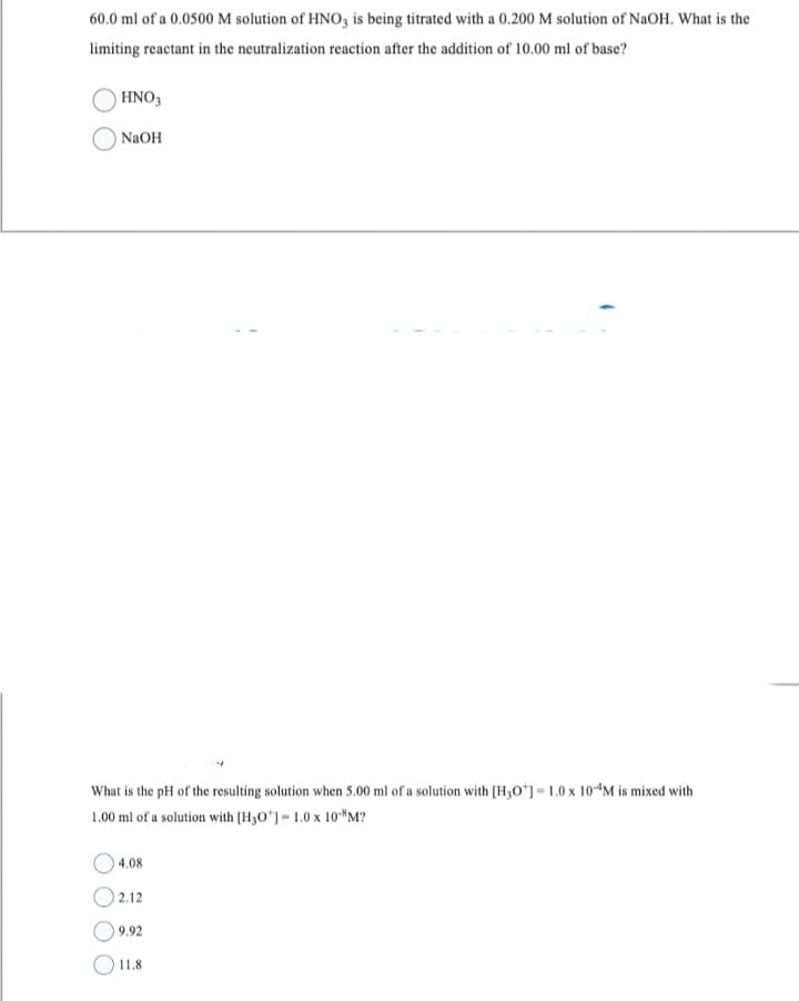 60.0 ml of a 0.0500 M solution of HNO3 is being titrated with a 0.200 M solution of NaOH. What is the
limiting reactant in the neutralization reaction after the addition of 10.00 ml of base?
HNO3
NaOH
What is the pH of the resulting solution when 5.00 ml of a solution with [H3O+] = 1.0 x 10-4M is mixed with
1.00 ml of a solution with [H30] -1.0 x 108M?
4.08
02.12
9.92
11.8