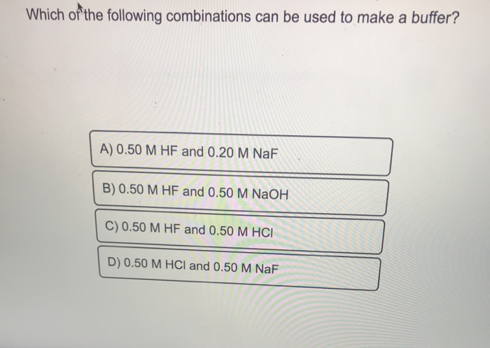 Which of the following combinations can be used to make a buffer?
A) 0.50 M HF and 0.20 M NaF
B) 0.50 M HF and 0.50 M NaOH
C) 0.50 M HF and 0.50 M HCI
D) 0.50 M HCl and 0.50 M NaF