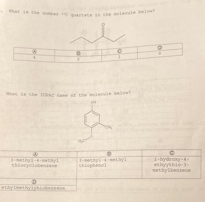 . What is the number 1c quartets in the molecule below?
A
4
A
3-methyl-4-methyl
thiocyclobenzene
B
B2
D
ethylmethylyhiobenzene
What is the IUPAC name of the molecule below?
H₂C
OH
C
1
CH₂
3-methyl-4-methyl
thiophenol
1-hydroxy-4-
ethyythio-3-
methylbenzene