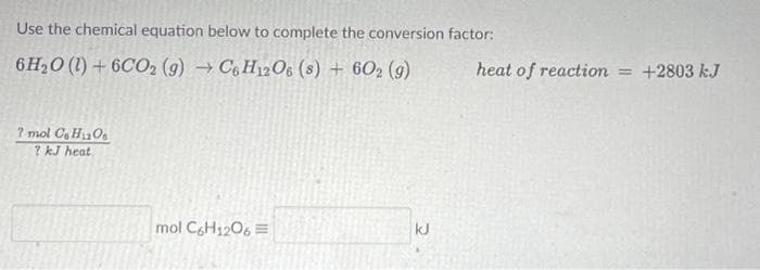 Use the chemical equation below to complete the conversion factor:
6H₂O (1) + 6CO2 (g) → C6H12O6 (s) + 602 (9)
7 mol C HO
? kJ heat
mol C6H12O6
kJ
heat of reaction = +2803 kJ