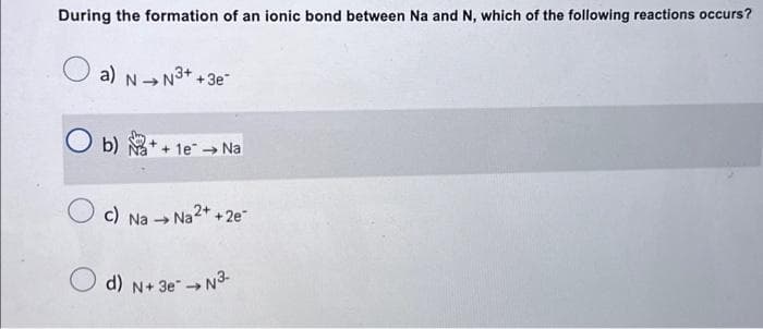 During the formation of an ionic bond between Na and N, which of the following reactions occurs?
a) N→N³++3e-
1e → Na
c) Na → Na2+ +2e™
d) N+ 3e N3-
→