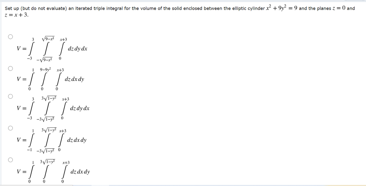 Set up (but do not evaluate) an iterated triple integral for the volume of the solid enclosed between the elliptic cylinder x + 9y = 9 and the planes z = 0 and
z = x+3.
3
9–x2
x+3
V =
dz dy dx
-V9-x2
1
9-9y2
x+3
!!
V =
dz dx dy
0 0
3
x+3
| dz dy dx
V =
-3
-3VI-y?
3VI-y x+3
V =
dz dx dy
-1
-3/1-y2
3VI-y²
1
x+3
V =
dz dx dy
