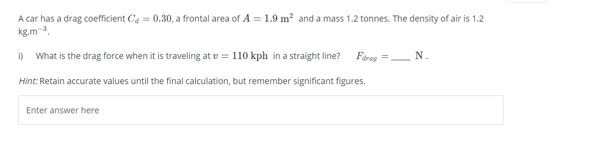 A car has a drag coefficient Cd
kg.m-3.
= 0.30, a frontal area of A= 1.9 m² and a mass 1.2 tonnes. The density of air is 1.2
i)
What is the drag force when it is traveling at v = 110 kph in a straight line?
Fdrag
N.
Hint: Retain accurate values until the final calculation, but remember significant figures.
Enter answer here
