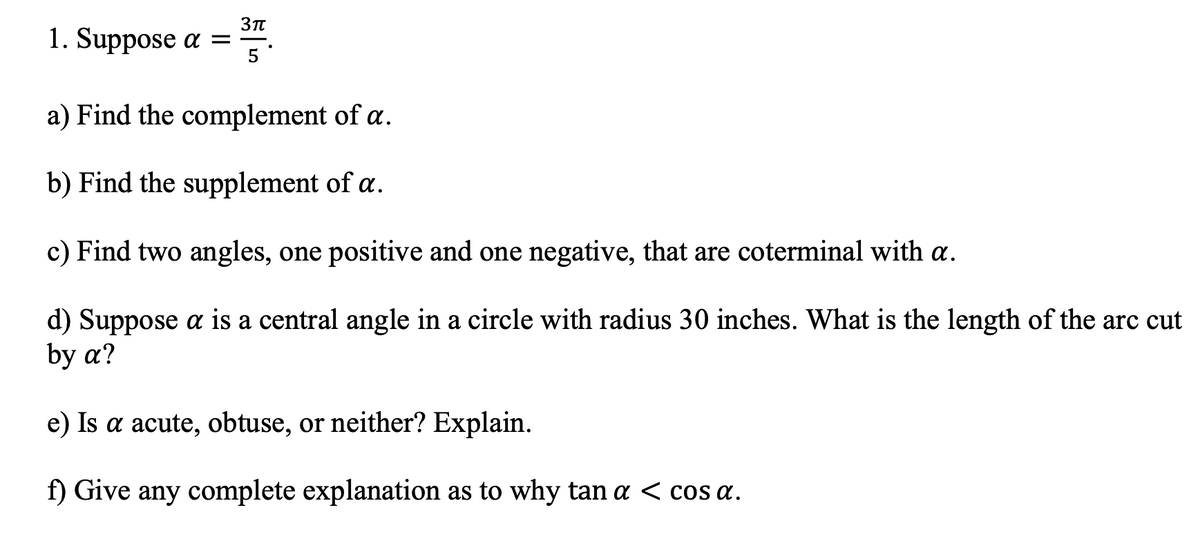 1. Suppose a =
3π
|
5
a) Find the complement of a.
b) Find the supplement of a.
c) Find two angles, one positive and one negative, that are coterminal with a.
d) Suppose a is a central angle in a circle with radius 30 inches. What is the length of the arc cut
by a?
e) Is a acute, obtuse, or neither? Explain.
f) Give any complete explanation as to why tan a < cos a.