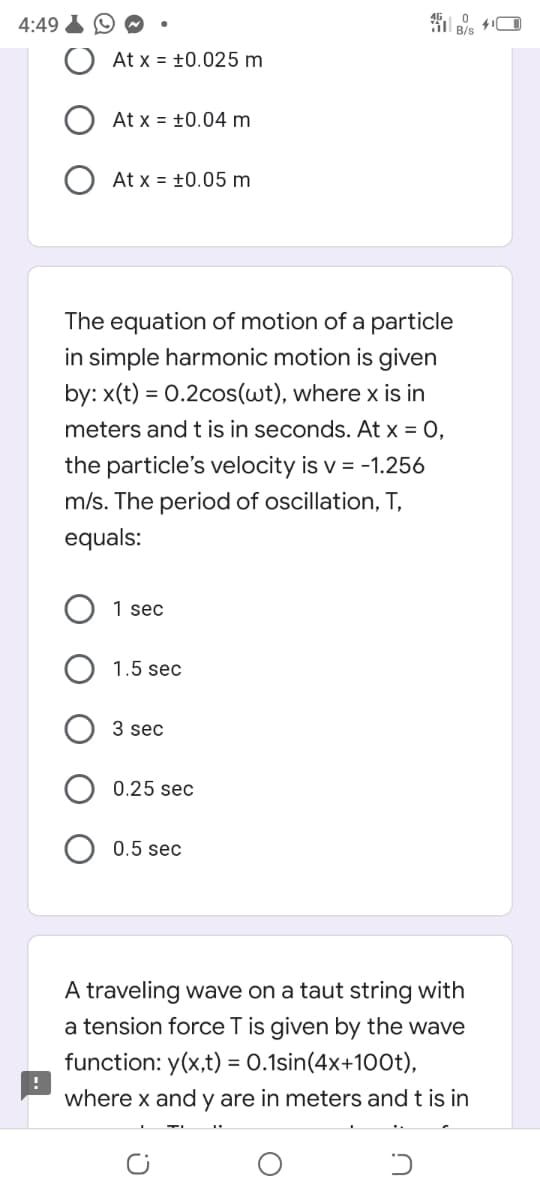 4:49
At x = ±0.025 m
At x = ±0.04 m
O At x = +0.05 m
The equation of motion of a particle
in simple harmonic motion is given
by: x(t) = 0.2cos(wt), where x is in
meters and t is in seconds. At x = 0,
the particle's velocity is v = -1.256
m/s. The period of oscillation, T,
equals:
1 sec
1.5 sec
3 sec
0.25 sec
O 0.5 sec
A traveling wave on a taut string with
a tension force T is given by the wave
function: y(x,t) = 0.1sin(4x+100t),
where x and y are in meters and t is in
%3D
