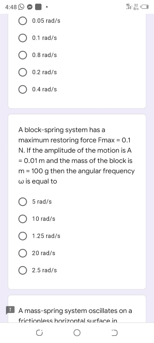 4:48
0.05 rad/s
0.1 rad/s
0.8 rad/s
0.2 rad/s
0.4 rad/s
A block-spring system has a
maximum restoring force Fmax = 0.1
N. If the amplitude of the motion is A
= 0.01 m and the mass of the block is
m = 100 g then the angular frequency
w is equal to
5 rad/s
10 rad/s
1.25 rad/s
20 rad/s
2.5 rad/s
A mass-spring system oscillates on a
frictionless horizontal surface in.
