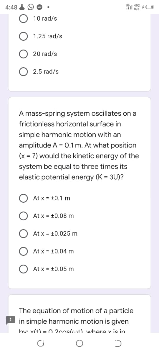 4:48
492
B/s
10 rad/s
1.25 rad/s
20 rad/s
O 2.5 rad/s
A mass-spring system oscillates on a
frictionless horizontal surface in
simple harmonic motion with an
amplitude A = 0.1 m. At what position
(x = ?) would the kinetic energy of the
system be equal to three times its
elastic potential energy (K = 3U)?
At x = ±0.1 m
At x = +0.08 m
At x = +0.025 m
At x = +0.04 m
At x = +0.05 m
The equation of motion of a particle
in simple harmonic motion is given
bv: x(t) = 0 2coslwt) where y is in.
