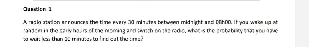 Question 1
A radio station announces the time every 30 minutes between midnight and 08h00. If you wake up at
random in the early hours of the morning and switch on the radio, what is the probability that you have
to wait less than 10 minutes to find out the time?
