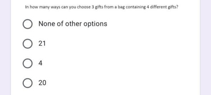 In how many ways can you choose 3 gifts from a bag containing 4 different gifts?
None of other options
O 21
O 4
O 20
