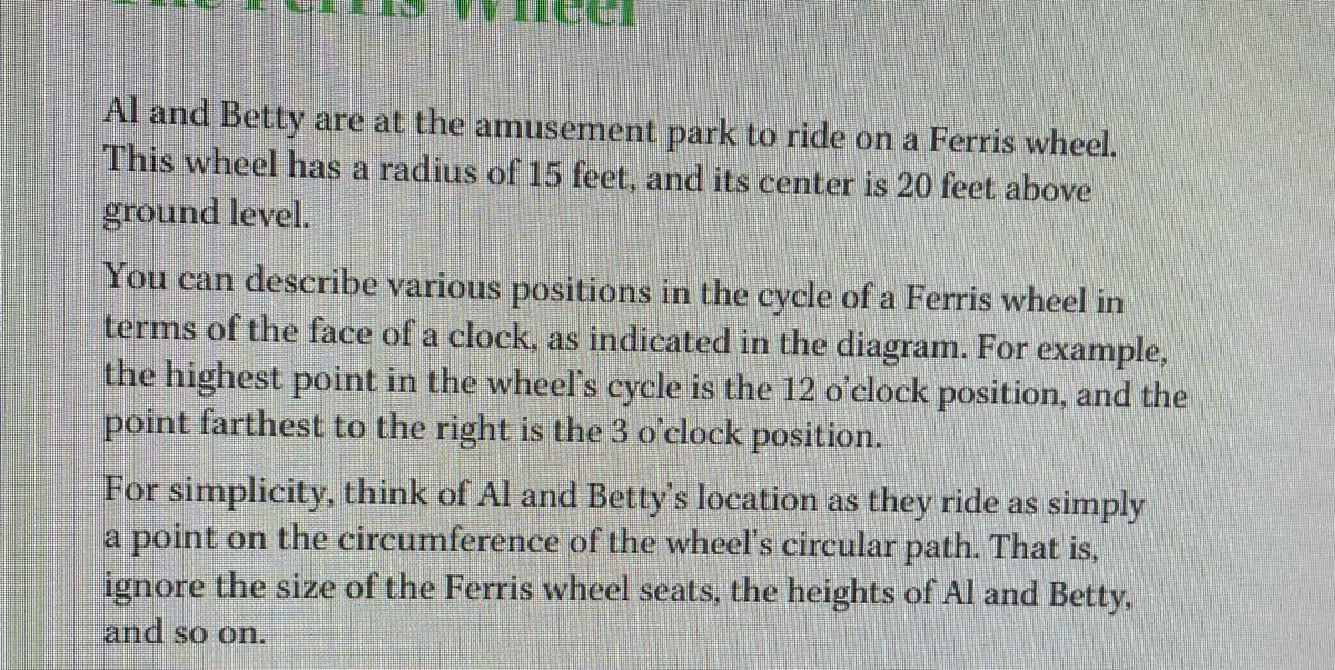 Al and Betty are at the amusement park to ride on a Ferris wheel.
This wheel has a radius of 15 feet, and its center is 20 feet above
ground level.
You can describe various positions in the cycle of a Ferris wheel in
terms of the face of a clock, as indicated in the diagram. For example,
the highest point in the wheel's cycle is the 12 o'clock position, and the
point farthest to the right is the 3 o'clock position.
For simplicity, think of Al and Betty's location as they ride as simply
a point on the circumference of the wheel's circular path. That is,
ignore the size of the Ferris wheel seats, the heights of Al and Betty,
and so on.
