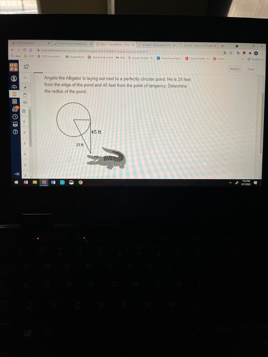 B OCPS Dashboard
a Student Access Gradebook
O Rem 7- Remediation - Circle x
G all saints - Búsqueda de Goo xG all saints - Buscar con Google x
+
i ocps.instructure.com/courses/1229924/assignments/20269247?module_item_id=38039273
AI * N
E Apps
OCPS OCPS LaunchPad - O ProgressBook 9 Apopka high school M Mail
G google translate - B.
P Performance Matte.
E Glencoe Health - FL.
H horario
O Reading list
PS
Return
Next
Angelo the Alligator is laying out next to a perfectly circular pond. He is 25 feet
from the edge of the pond and 45 feet from the point of tangency. Determine
the radius of the pond.
45 ft
3.
25 ft
712 PM
