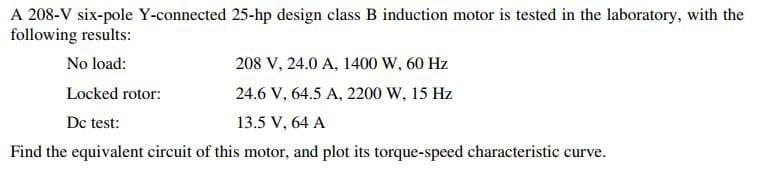 A 208-V six-pole Y-connected 25-hp design class B induction motor is tested in the laboratory, with the
following results:
No load:
208 V, 24.0 A, 1400 W, 60 Hz
Locked rotor:
24.6 V, 64.5 A, 2200 W, 15 Hz
Dc test:
13.5 V, 64 A
Find the equivalent circuit of this motor, and plot its torque-speed characteristic curve.