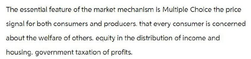 The essential feature of the market mechanism is Multiple Choice the price
signal for both consumers and producers. that every consumer is concerned
about the welfare of others. equity in the distribution of income and
housing. government taxation of profits.