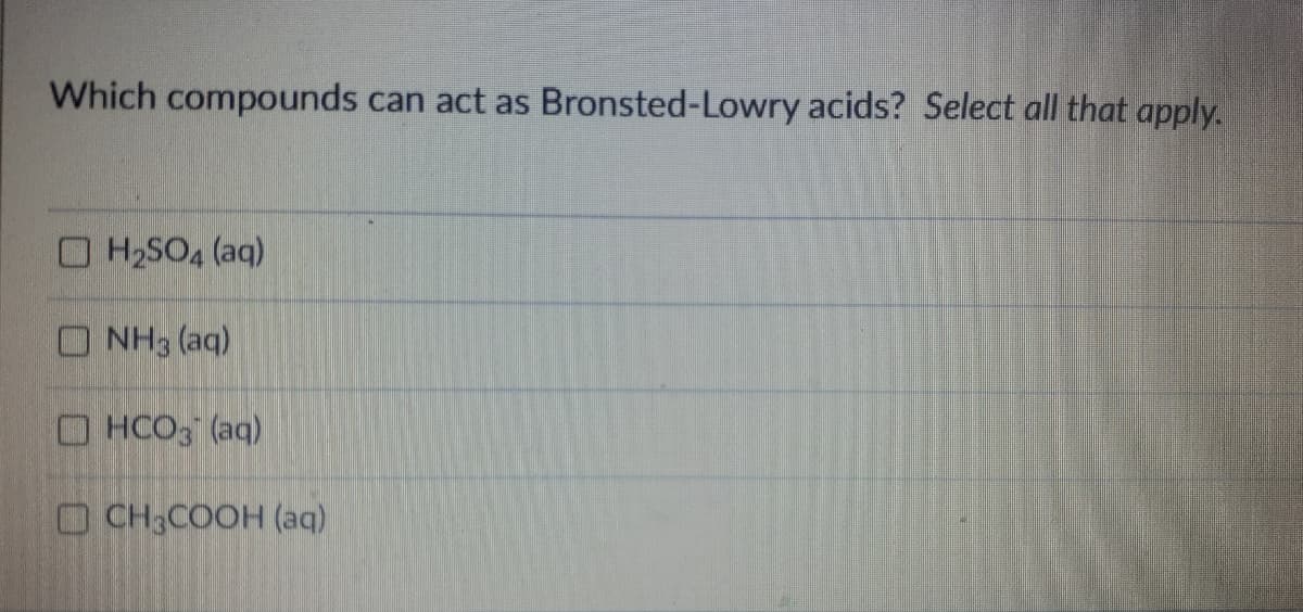 ### Which compounds can act as Bronsted-Lowry acids? Select all that apply.

- [ ] H<sub>2</sub>SO<sub>4</sub> (aq)
- [ ] NH<sub>3</sub> (aq)
- [ ] HCO<sub>3</sub><sup>-</sup> (aq)
- [ ] CH<sub>3</sub>COOH (aq)
