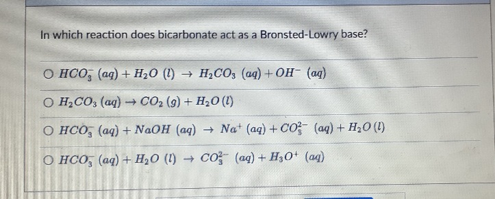 In which reaction does bicarbonate act as a Bronsted-Lowry base?
O HCO (aq) + H₂O (1)→ H₂CO3 (aq) + OH- (aq)
O H₂CO3 (aq) → CO2 (9) + H₂O (1)
O HCO (aq) + NaOH (aq) → Nat (aq) + CO² (aq) + H₂O(l)
O HCO3(aq) + H₂O (1)→ CO2 (aq) + H3O+ (aq)