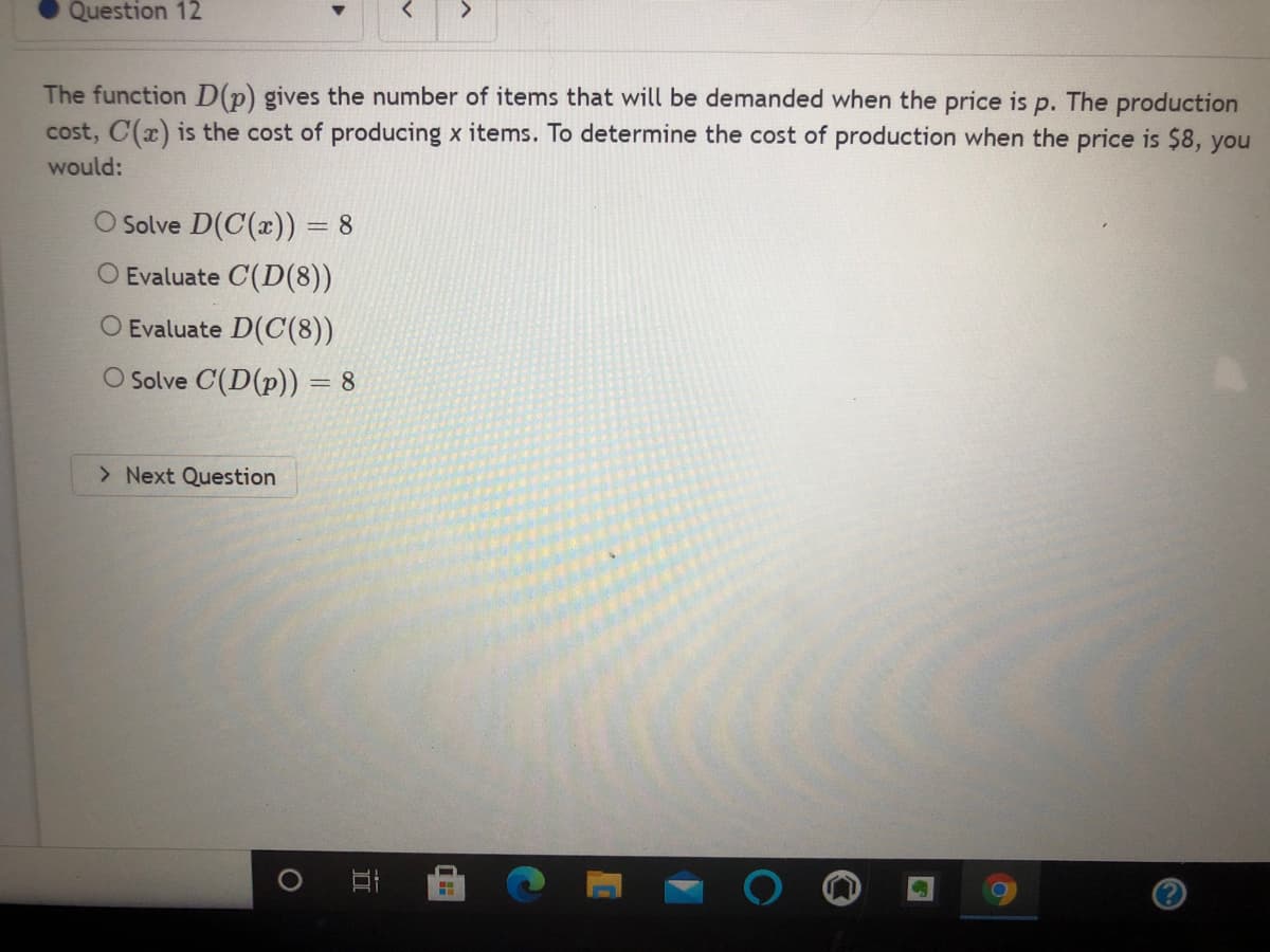 Question 12
<.
The function D(p) gives the number of items that will be demanded when the price is p. The production
cost, C(x) is the cost of producing x items. To determine the cost of production when the price is $8, you
would:
Solve D(C(x)) = 8
Evaluate C(D(8))
O Evaluate D(C(8))
O Solve C(D(p)) = 8
> Next Question
