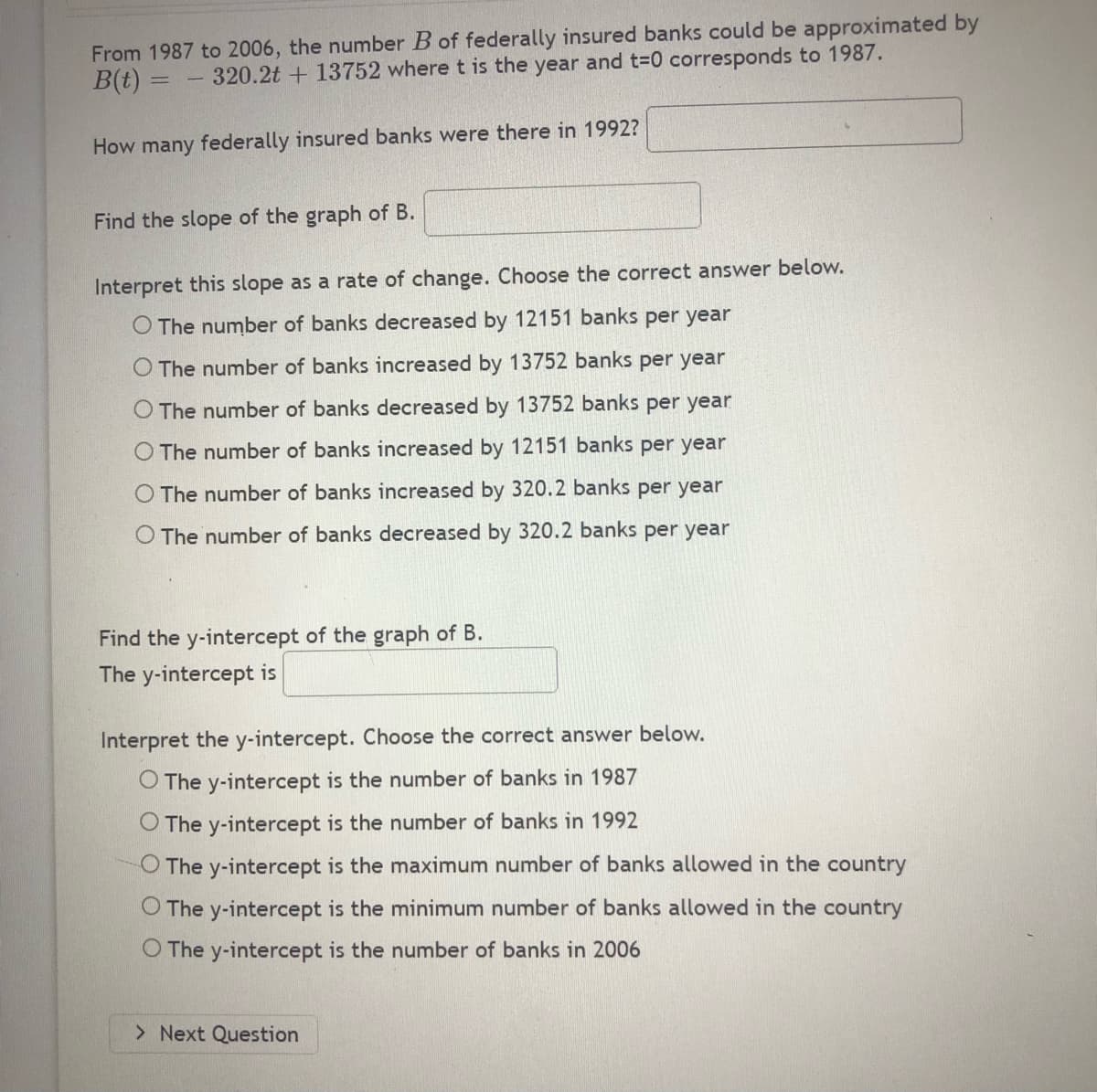 From 1987 to 2006, the number B of federally insured banks could be approximated by
B(t)
= - 320.2t + 13752 where t is the year and t-0 corresponds to 1987.
How many federally insured banks were there in 1992?
Find the slope of the graph of B.
Interpret this slope as a rate of change. Choose the correct answer below.
O The number of banks decreased by 12151 banks per year
The number of banks increased by 13752 banks per year
The number of banks decreased by 13752 banks per year
O The number of banks increased by 12151 banks per year
The number of banks increased by 320.2 banks per year
O The number of banks decreased by 320.2 banks per year
Find the y-intercept of the graph of B.
The y-intercept is
Interpret the y-intercept. Choose the correct answer below.
O The y-intercept is the number of banks in 1987
O The y-intercept is the number of banks in 1992
O The y-intercept is the maximum number of banks allowed in the country
O The y-intercept is the minimum number of banks allowed in the country
O The y-intercept is the number of banks in 2006
> Next Question
