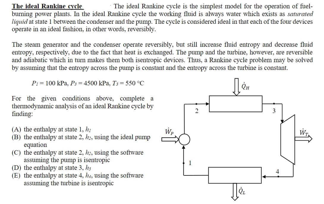 The ideal Rankine cycle
burning power plants. In the ideal Rankine cycle the working fluid is always water which exists as saturated
liquid at state 1 between the condenser and the pump. The cycle is considered ideal in that each of the four devices
operate in an ideal fashion, in other words, reversibly.
The ideal Rankine cycle is the simplest model for the operation of fuel-
The steam generator and the condenser operate reversibly, but still increase fluid entropy and decrease fluid
entropy, respectively, due to the fact that heat is exchanged. The pump and the turbine, however, are reversible
and adiabatic which in turn makes them both isentropic devices. Thus, a Rankine cycle problem may be solved
by assuming that the entropy across the pump is constant and the entropy across the turbine is constant.
P1 = 100 kPa, P3 = 4500 kPa, T3 = 550 °C
QH
For the given conditions above, complete a
thermodynamic analysis of an ideal Rankine cycle by
finding:
3
(A) the enthalpy at state 1, hi
(B) the
equation
(C) the enthalpy at state 2, h2, using the software
assuming the pump is isentropic
(D) the enthalpy at state 3, h3
(E) the enthalpy at state 4, h4, using the software
assuming the turbine is isentropic
Wr,
alpy at state 2, h2, using the ideal pump
