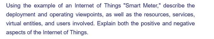 Using the example of an Internet of Things "Smart Meter," describe the
deployment and operating viewpoints, as well as the resources, services,
virtual entities, and users involved. Explain both the positive and negative
aspects of the Internet of Things.