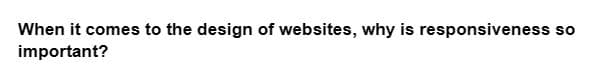 When it comes to the design of websites, why is responsiveness so
important?