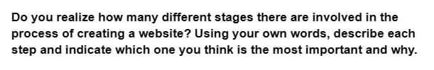 Do you realize how many different stages there are involved in the
process of creating a website? Using your own words, describe each
step and indicate which one you think is the most important and why.