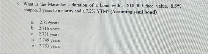 3. What is the Macaulay's duration of a bond with a $10,000 face value, 8.5%
coupon, 3 years to maturity and a 7.2% YTM? (Assuming semi bond)
a.
2.729years
b. 2.716 years
c. 2.731 years
d. 2.749 years
e. 2.753 years