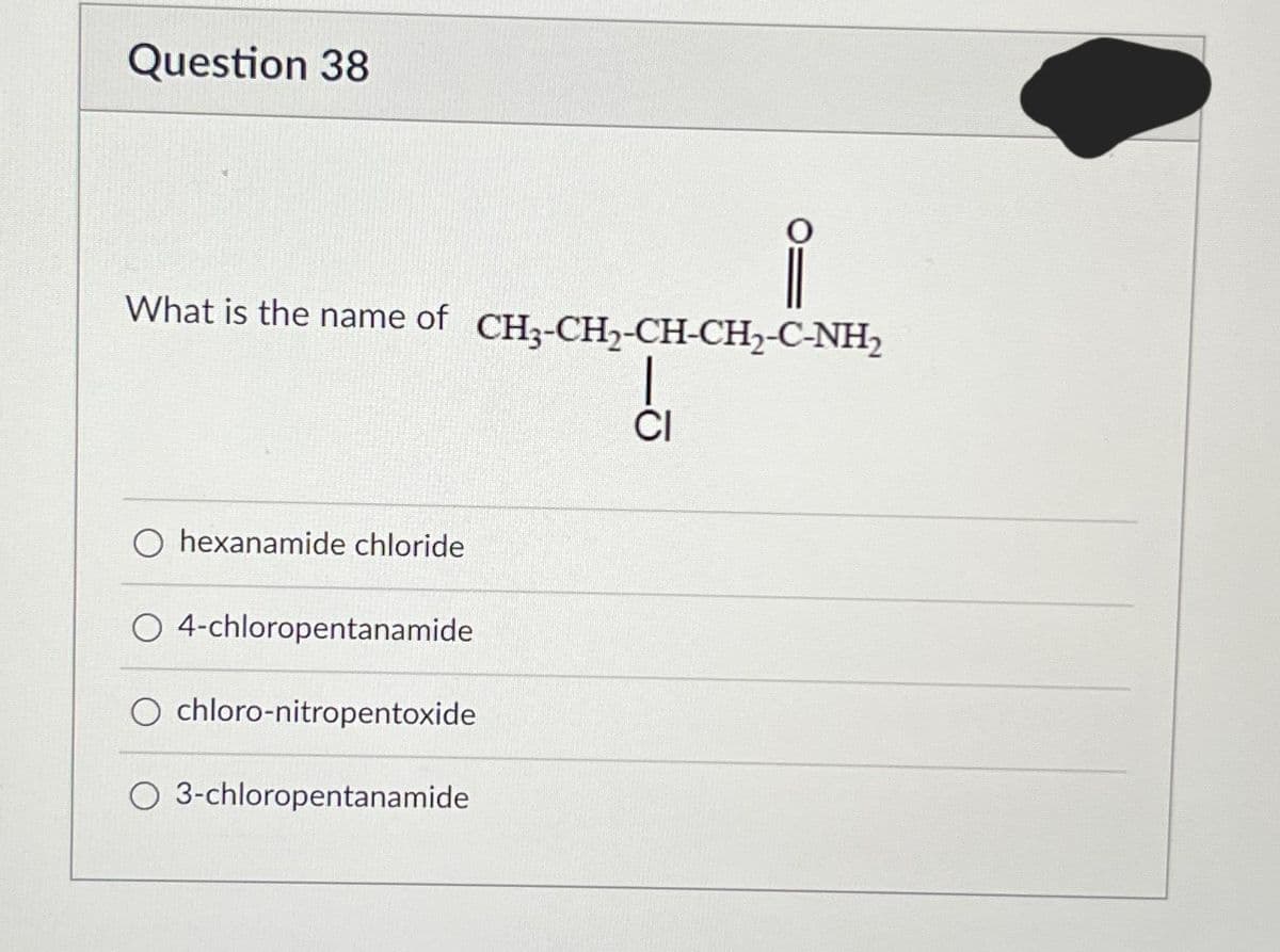 Question 38
What is the name of CH3-CH₂-CH-CH₂-C-NH₂
CRCC, C
CI
O hexanamide chloride
O 4-chloropentanamide
O chloro-nitropentoxide
O 3-chloropentanamide