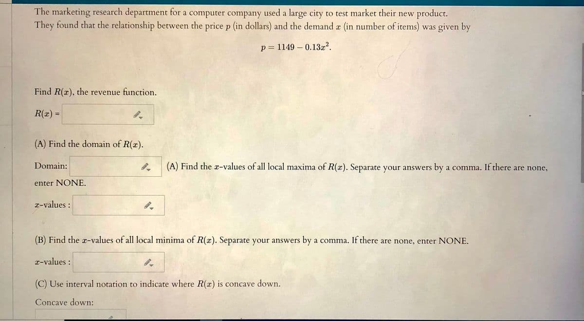 The marketing research department for a computer company used a large city to test market their new product.
They found that the relationship between the price p (in dollars) and the demand a (in number of items) was given by
p = 1149 – 0.13x?.
Find R(x), the revenue function.
R(x) =
(A) Find the domain of R(x).
Domain:
(A) Find the x-values of all local maxima of R(x). Separate your answers by a comma. If there are none,
enter NONE.
x-values :
(B) Find the x-values of all local minima of R(x). Separate your answers by a comma. If there are none, enter NONE.
r-values :
(C) Use interval notation to indicate where R(x) is concave down.
Concave down:
