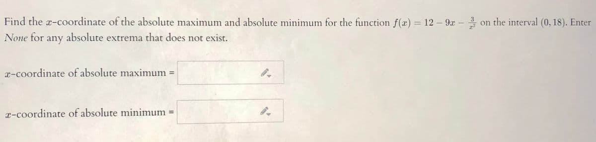 Find the x-coordinate of the absolute maximum and absolute minimum for the function f(x) = 12 – 9x –
on the interval (0, 18). Enter
None for any
absolute extrema that does not exist.
x-coordinate of absolute maximum =
%3D
x-coordinate of absolute minimum =
%3D
