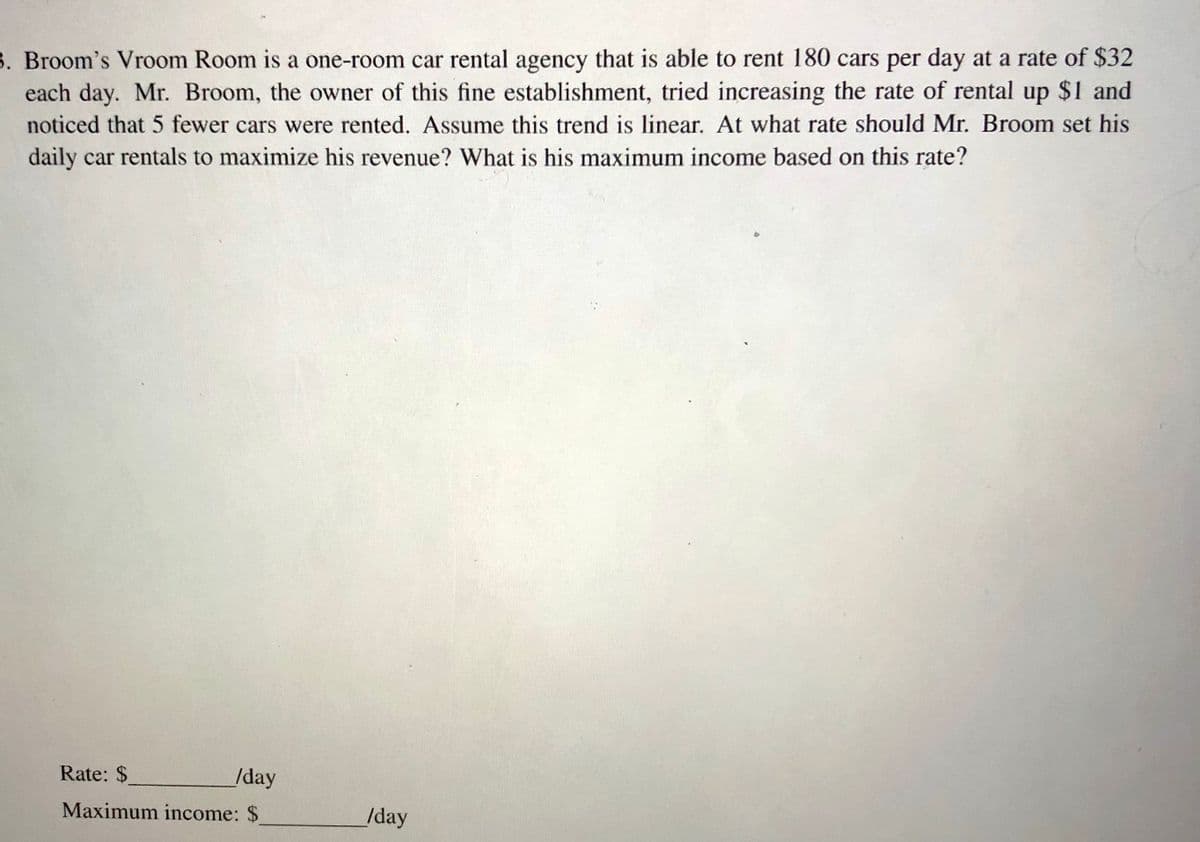 **Problem 8:**

Broom’s Vroom Room is a one-room car rental agency that is able to rent 180 cars per day at a rate of $32 each day. Mr. Broom, the owner of this fine establishment, tried increasing the rate of rental by $1 and noticed that 5 fewer cars were rented. Assume this trend is linear. At what rate should Mr. Broom set his daily car rentals to maximize his revenue? What is his maximum income based on this rate?

**Questions:**

- Rate: $________/day
- Maximum income: $________/day

(Note: The problem involves finding the optimal price point that maximizes revenue, given a linear relationship between price increases and quantity decreases.)