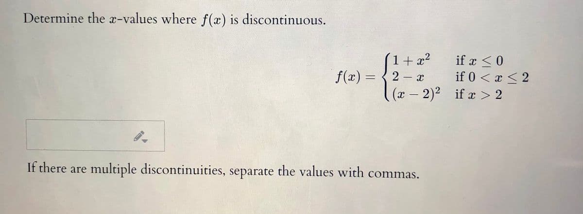 Determine the x-values where f(x) is discontinuous.
(1+x²
if x <0
if 0 < x < 2
(x –2)² if x > 2
f(x) =
2 x
%3D
|
If there are multiple discontinuities, separate the values with commas.
