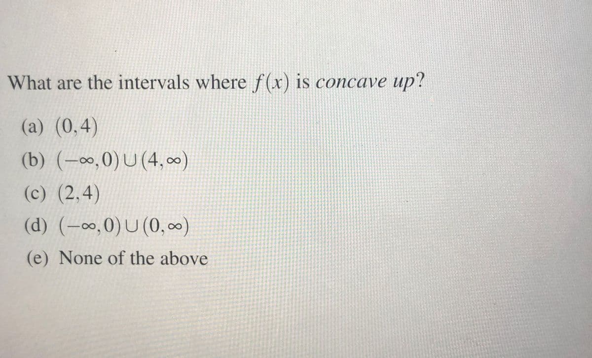 What are the intervals where f(x) is concave up?
(a) (0,4)
(b) (-0,0)U (4,0)
(c) (2,4)
(d) (-∞,0)U (0, 0)
(e) None of the above
