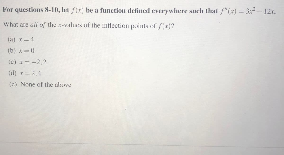 For questions 8-10, let f(x) be a function defined everywhere such that f"(x) = 3x² – 12x.
What are all of the x-values of the inflection points of f(x)?
(a) x=4
(b) x=0
(c) x= -2,2
(d) x 2,4
(e) None of the above
