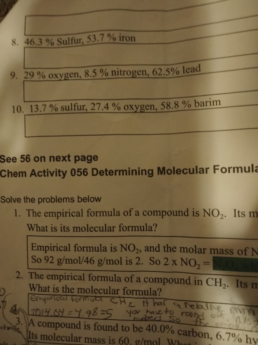 8. 46.3 % Sulfur, 53.7 % iron
9. 29 % oxygen, 8.5 % nitrogen, 62.5% lead
10. 13.7 % sulfur, 27.4 % oxygen, 58.8 % barim
See 56 on next page
Chem Activity 056 Determining Molecular Formula
Solve the problems below
1. The empirical formula of a compound is NO,. Its m
What is its molecular formula?
Empirical formula is NO2, and the molar mass of N
So 92 g/mol/46 g/mol is 2. So 2 x NO, =
2. The empirical formula of a compound in CH,. Its m
%3D
What is the molecular formula?
empincal formULr CHe H har arelalNe mm
4 2014.64 = 9.98=5
3. A compound is found to be 40.0% carbon, 6.7% hv
yov have to round ok asa
ubers So
utontc
Its molecular mass is 60, g/mol What
