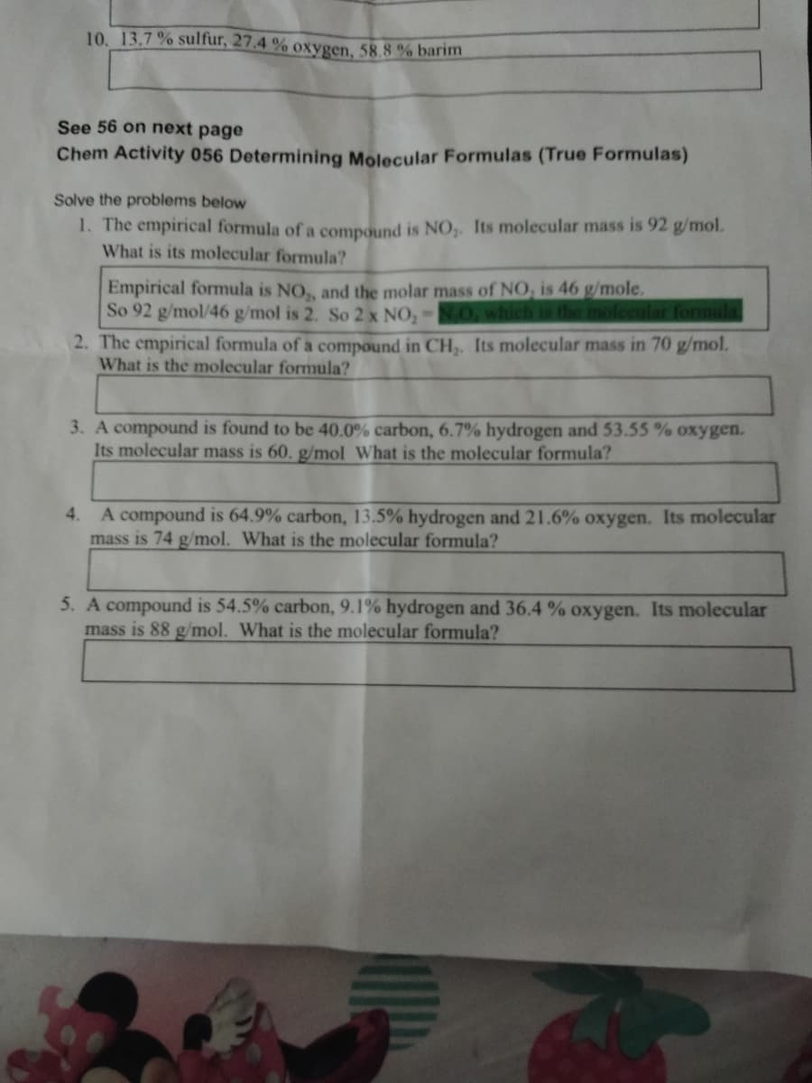 10. 13.7 % sulfur, 27.4 % oxygen, 58.8 % barim
See 56 on next page
Chem Activity 056 Determining Molecular Formulas (True Formulas)
Solve the problems below
1. The empirical formula of a compound is NO,. Its molecular mass is 92 g/mol.
What is its molecular formula?
Empirical formula is NO,, and the molar mass of NO, is 46 g/mole.
So 92 g/mol/46 g/mol is 2. So 2 x NO,NO. which is the molecular formula
2. The empirical formula of a compound in CH,. Its molecular mass in 70 g/mol.
What is the molecular formula?
3. A compound is found to be 40.0% carbon, 6.7% hydrogen and 53.55 % oxygen.
Its molecular mass is 60. g/mol What is the molecular formula?
4. A compound is 64.9% carbon, 13.5% hydrogen and 21.6% oxygen. Its molecular
mass is 74 g/mol. What is the molecular formula?
5. A compound is 54.5% carbon, 9.1% hydrogen and 36.4 % oxygen. Its molecular
mass is 88 g/mol. What is the molecular formula?
