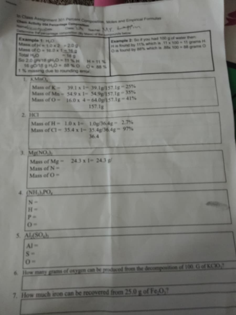 sClas Assignment 301 Perce Com
Chen Activiy ose Pret mpo
Moles and Empirical Fommulas
CwwLA MY.
yeof
Example 2: Se if you had 100 g of water then
Haound by 11% which is 11x 100
Os tound by 88% which is Mx 100 88 grams O
Example 1: ,O
Mass of H 1.0x2-20g
Mass of O 16.0x 116.0
Total HO
So 2.0 gr18 gH,O 11%H
16 gort8 g H0 88% O 0 88%
1% mssing due to rounding error
grams H
H 11%
L KMaO
39.1 x 1- 39.1g/157.1g-25%
Mass of Mn- 54.9 x 1- 54.9g/157.1g-35%
16.0 x 4-64.0g/157.1g 41%
157.1g
Mass of K-
Mass of O-
2. HCI
Mass of H-1.0 x 1- 1.0g/364g 2.7%
Mass of Cl- 35.4 x 1- 35.4g/36 4g- 97%
36,4
3. Mg(NO,),
Mass of Mg- 24.3 x 1- 24.3 g/
Mass of N-
Mass of O-
4 (NH,)PO,
N-
P-
5. AL(SO)
Al
S-
6 How many grams
osygen can be produced from the decomposition of 100 G of KCIO
7. How much iron can be recovered from 25.0 g of Fe0?
