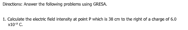 Directions: Answer the following problems using GRESA.
1. Calculate the electric field intensity at point P which is 38 cm to the right of a charge of 6.0
x103 C.
